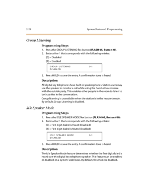 Page 752-28 Sys tem  Feat ures 1  Prog ra mming
Gr ou p L is t en in g
Pro g ram mi ng  S te ps
1. Press the GROUP LISTENING  flex button ( FLASH 05, Butto n #9).
2. Enter a 0 or 1 that corresponds with the following entries:
[0] =  Disab le d
[1] =  Ena ble d
3. Press HOLD to save the entry. A confirmation  tone is  heard.
Des crip ti on
All digital key telephones have built-in speakerphones. Station users may 
use the  speaker  to  monitor a  call while u sing the  handset to converse 
with the outside...