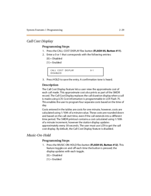 Page 76Syst em Feat ures  1  Programm ing 2 -29
Call C os t  Di spl ay
Pro g ram mi ng  S te ps
1 . Pr es s t he  CA LL  CO ST  DI SPLAY fl ex  but ton (FLASH  05, Bu tton  #11).
2. Enter a 0 or 1 that corresponds with the following entries:
[0] =  Disab le d
[1] =  Ena ble d
3. Press HOLD to save the entry. A confirmation  tone is  heard.
Des crip ti on
The Call Cost Display feature lets a user  view  the approximate cost of 
ea ch  cal l  made . T his  ap pr oxima te  cost  a ls o pr in ts  as  par t  of t he...