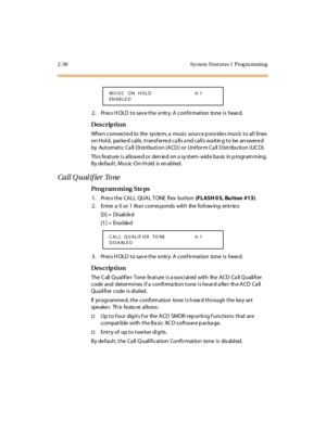 Page 772-30 Sys tem  Feat ures 1  Prog ra mming
2. Press HOLD to save the entry. A confirmation  tone is  heard.
Des crip ti on
When connected to  the system, a music source provides music to all lines 
on Hold,  parked calls, transferred calls and calls waiting to be answered 
by  Automatic Ca ll Distribution (ACD ) or Uniform Ca ll D istribu tion (UC D).
Thi s fe at ure  i s al lowe d or  den ie d on a sy st em- wid e ba sis  in p rogr am ming.  
By de faul t , Mus ic-O n-H old  is  en abl ed.
Call Q u al if...