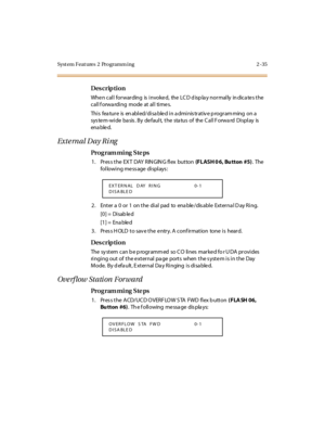 Page 82Syst em Feat ures  2  Programm ing 2 -35
Des crip ti on
Whe n c al l  for war ding  is  i nvoke d,  the  LC D d isp la y nor mal ly  in dic a te s t he  
call forwarding  mode  at all times.
This  feature  is enabled/disabled in administrative programming on a 
sys te m-wi de  ba sis . By  de faul t,  t he  sta tus  of  the  C al l F orwa rd  Di spl ay  is  
ena ble d.
Exte rnal Day Ri ng
Pro g ram mi ng  S te ps
1 . Pr es s t he  EX T  DAY R IN GIN G fl ex  but ton (FLASH 0 6,  Bu tton  #5). The...