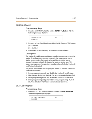 Page 84Syst em Feat ures  2  Programm ing 2 -37
Stati on  ID  Lo ck
Pro g ram mi ng  S te ps
1. Press the STATION ID LOCK flex button (FLASH  06, Button  #8). T he 
following message displays:
2 . Ent er  a  0  or 1  on  the  di al  pa d t o en abl e/di sab le  t he us e  of t his  fe at ure.
[0] =  Disab le d
[1] =  Ena ble d
3. Press HOLD to save the entry. A confirmation  tone is  heard.
Des crip ti on
The Station ID Lock feature enables the  installer/programmer to lock the 
station  ID of  all extensions...