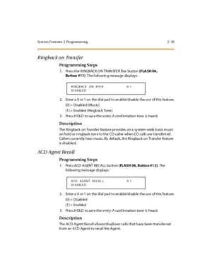 Page 86Syst em Feat ures  2  Programm ing 2 -39
Ringbac k on Transfer
Pro g ram mi ng  S te ps
1 . Pr es s t he  R I NGBAC K O N T R AN SFE R  fl ex  but ton (F LA SH 06 , 
Bu tton #11). T he f oll owin g me ssa ge  dis pl ays:
2 . Ent er  a  0  or 1  on  the  di al  pa d t o en abl e/di sab le  t he us e  of t his  fe at ure.
[0] =  Disab le d (Mus ic)
[1] =  Ena ble d ( Ringb ack Tone )
3. Press HOLD to save the entry. A confirmation  tone is  heard.
Des crip ti on
The  Ri ngback  on T ra nsfe r  fea tur e...