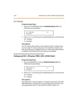 Page 872-40 En hanced 9 11  (Pro ct o r PBX -A NI-L INK  Unit )
91 1 Feature
Pro g ram mi ng  S te ps
1. Press the 911 FEATURE flex  button (FLASH 0 6,  Bu tton  #13). The 
following message displays:
2 . Ent er  a  0  or 1  on  the  di al  pa d t o en abl e/di sab le  t he us e  of t his  fe at ure.
[0] =  Disab le d
[1] =  Ena ble d
Des crip ti on
The 911 Feature  allows stations in the  system to dial 911 without using 
an a ccess  code. 911  calls  are p la ced on  911 ma rked lines.  If a ll lines a re...