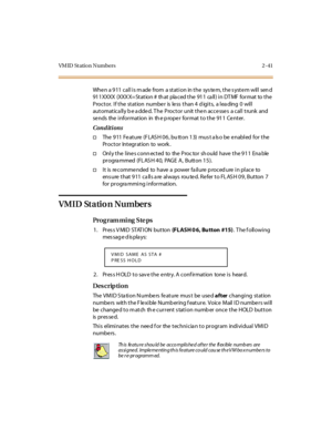 Page 88VM ID St ation Numbers 2 -41
When a 911 call is made from a station in the system, the system will send 
91 1 XXXX  (XXX X= St at ion #  th at  pla ced t he  91 1  ca ll ) i n DT MF  for mat  to t he  
Proctor. If the  station  number  is less than 4 digits,  a leading 0  will 
automatically be added. The  Proctor  unit then accesses  a call trunk  and 
se nds  the  information  in  th e p rope r format to the  911 Ce nter.
Conditions
†The 911 Feature (FLASH 06, bu tton 13) must also be enabled for the...