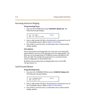 Page 912-44 Prog ra mmable Flash  Rat es
In co mi ng  In t erco m  R in g in g
Pro g ram mi ng  S te ps
1 . Pr es s t he  I NC  IC M  R IN G fl ex  but ton (FLA SH 07 ,  Bu tton  #2). The 
following message displays:
2. Enter a valid number (00-28) on the dial pad to correspond to one of 
t he  2 9 avai la ble  opt i ons. Refe r to Ta b l e  2 - 6 :  F l a s h  R at e s.
3. Press HOLD to save the entry. A confirmation  tone is  heard  and the 
display updates.
Des crip ti on
The  Incoming Inte rco m Ringing...