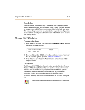 Page 92Program mable Flash  Rat es 2 -45
Des crip ti on
The Call Forward  Button flash rate  is the  rate at which the  Call Forward 
but ton  fla she s whe n any  typ e of  forwa rd  mode  is  use d. T his  fla sh r at e ca n 
be  pr ogra mme d t o 2 9  dif fer en t  opti ons  id ent if ie d i n t he  fl ash  ra te  t abl e.  
Thi s enab le s t he  pr ogr amme r to cust omiz e  t he key sys te m confi gur at ion 
to  desired flash rates. By  default,  Call  Forward Button flash rate is  set for a 
Red  St ea...