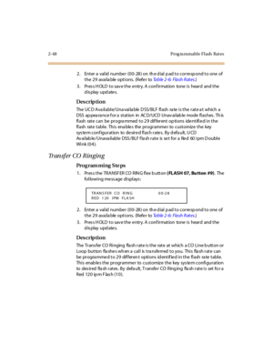 Page 952-48 Prog ra mmable Flash  Rat es
2. Enter a valid number (00-28) on the dial pad to correspond to one of 
the 29  available options.  (Refer to Ta b l e  2 - 6 :  F l a s h  R at e s.)
3. Press HOLD to save the entry. A confirmation  tone is  heard  and the 
display updates.
Des crip ti on
The UCD Available/Unavailable DSS/BLF flash rate is the rate at  which  a 
DSS  ap pea ra nce f or a  st at ion  in  AC D/UCD  Unav ai lab le  mode  fl as hes . Th is  
flash  rate can  be  programmed to 29  different...