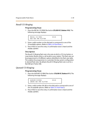 Page 96Program mable Flash  Rat es 2 -49
Recall CO Ri nging
Pro g ram mi ng  S te ps
1. Press the RECALL CO RING flex button (FLASH 07, Button  #10). T he 
following message displays:
2. Enter a valid number on the dial pad to correspond  to  one  of the 
29 ava ilable  options . (Refer to Tab l e 2- 6: Fl as h R a tes.)
3. Press HOLD to save the entry. A confirmation  tone is  heard  and the 
display updates
Des crip ti on
The  Re ca ll C O  Ringing f las h rate  is  th e rate  at which a  CO Line  button  or...