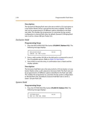 Page 972-50 Prog ra mmable Flash  Rat es
Des crip ti on
The  Qu eue d CO  Ring ing f la sh r at e i s t he r at e  at  which a  CO  Li ne b utt on or  
Loop  but ton  fla she s wh en a  que ued  li ne  be comes  av ail ab le . T his  fl ash  
ra te  c an  be  pr ogra mme d t o 2 9  dif fer en t  opti ons  id ent if ie d i n t he  fl ash 
rate table. This  enables  the programmer to customize the  key system 
configura tion to d esired  fla sh rates . By  de fault,  Qu eue d C O Ringing flas h 
rate is set for a...