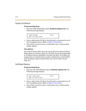 Page 992-52 Prog ra mmable Flash  Rat es
Camp-O n Butto n
Pro g ram mi ng  S te ps
1 . Pr es s t he  CAMP-O N BT N fl ex  but ton (FLASH  07, Button  #15). T he 
following message displays:
2. Enter a valid number (00-28) on the dial pad to correspond to one of 
the 29  available options.  (Refer to Ta b l e  2 - 6 :  F l a s h  R at e s.)
3. Press HOLD to save the entry. A confirmation  tone is  heard  and the 
display updates.
Des crip ti on
The  C amp- On  Button f las h rate  is  th e rate  at which the...