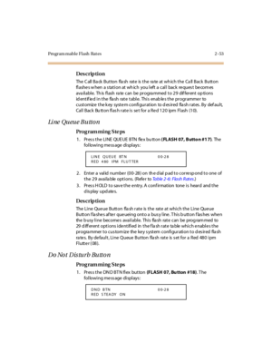 Page 100Program mable Flash  Rat es 2 -53
Des crip ti on
The Call Back Button  flash  rate is the  rate at which the Call Back  Button 
fl ashe s w hen  a s tat i on at  wh ich  you l eft  a  cal l  back  re ques t  be com es 
ava il abl e.  Th is fl ash ra te  can be pr ogra mmed  t o 2 9 dif fer ent  op ti ons 
identified in the  flash  rate table.  This  enables the programmer  to 
cust omiz e  t he k ey  syst e m confi gur at ion  to d es ir ed  fla sh r at es . By  def aul t, 
Cal l  Back  Bu tt on fl as h...