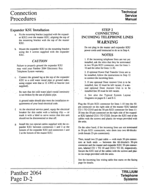 Page 20Connection 
Procedures’ Technical 
Service 
Manual 
Expander KSU Installation 
a Fit the mounting bracket (supplied with the expand- 
er KSU) over the master KSU, aligning the top of 
the mounting bracket with the top of the master 
KSU. 
b. Mount the expander KSU on the mounting bracket 
using the 4 screws supplied with the expander 
KSU. 
CAUTION 
Failure to properly ground the expander KSU 
may void your Panther 2064 Electronic Key 
Telephone System warranty. . 
c. Connect the ground lug at the top of...