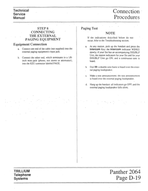 Page 37Technical 
Service 
Manual Connection 
Procedures 
STEP8 ” 
CONNECTING . 
THE EXTERNAL 
PAGING EQUIPMENT 
Equipment Connection 
a Connect one end of the cable (not supplied) into the 
external paging equipment’s input jack. 
b. Connect the other end, which terminates in a l/8- 
inch mini-jack (phono, not stereo or attenuator), 
into the KSU connector labeled PAGE. 
, I 
1 
, 
 
Paging Test ’ 
NOTE 
If the indications deicribed below do not. 
occur, i&fer to the Troubleshooting section. 
a At any station,...