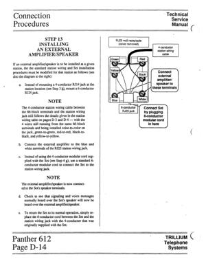 Page 28Connection 
Procedures Technical 
Service 
Manual f 
STEP 13 
INSTALLING 
AN EXTERNAL 
AMPLIFIER/SPEAKER 
If an external amplifier/speaker is to be installed at a given 
station, the the standard station wiring and Set installation 
procedures must be modified for that station as follows (see 
also the diagram to the right): 
a Instead of mounting a ll-conductor RJ14 jack at the 
station location (see Step 3 b), mount a 6-conductor 
RJ25 jack. 
NOTE 
The 4conductor station wiring cable between 
the...