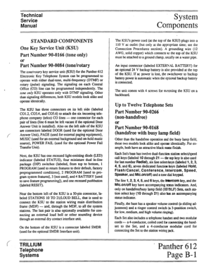 Page 10Technical  Technical 
Service  Service 
Manual  Manual System 
Components System 
Components 
STANDARD COMPONENTS 
One Key Service Unit (KSU) 
Part Number 90-0166 (tone only) 
or 
Part Number 90-0084 (tone/rotary 
The ~onelrotary key service unit (KSU) for the Panther 612 
Electronic Key Telephone System can be programmed to 
operate with either dual-tone, multi-frequency (DTMF) or 
rotary (pulse) signaling. The signaling on each Central 
< Office (CO) line can be programmed independently. The 
tom only...