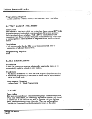 Page 103Trillium Standard Practice 
Programming Required 
l Access Code 113 - Manual Select / Auto Intercom / Auto Line Select. 
BATTERY BACKUP CAPABILITY 
Description 
Each Panther II Key Service Unit has an interface for an external 24 Volt dc 
battery backup unit (optional) inrder to maintain full system operation 
during an electrical power failure. With a 24 Vdc battery backup unit 
connected, when the power fails, the system will automatically switch over 
to battery operation for the duration of the power...