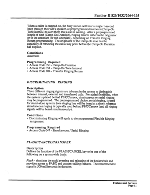 Page 104Panther II 820/1032/2064-105 
When a caller is camped-on, the busy station will hear a single l-second 
beep through their Set’s speaker, at preprogrammed intervals (Camp-On 
Tone Interval) to alert them that a call is waiting. After a preprogrammed 
length of time (Camp-On Duration), ringing returns either to the originator 
or to the attendant (or sub-attendant), depending on Transfer Ringing 
Return programming. The originator of the Camp-On also has the 
capability of retrieving the call at any point...