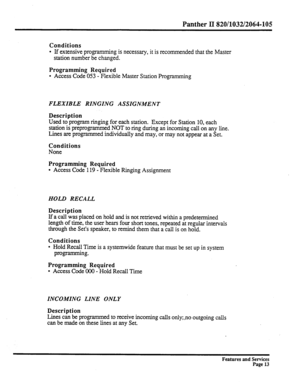 Page 106Panther II 820/1032/2064-105 
Conditions 
l If extensive programming is necessary, it is recommended that the Master 
station number be changed. 
Programming Required 
l Access Code 053 - Flexible Master Station Programming 
FLEXIBLE RINGING ASSIGNMENT 
Description 
Used to program ringing for each station. Except for Station 10, each 
station is preprogrammed NOT to ring during an incoming call on any line. 
Lines are programmed individually and may, or may not appear at a Set. 
Conditions 
None...