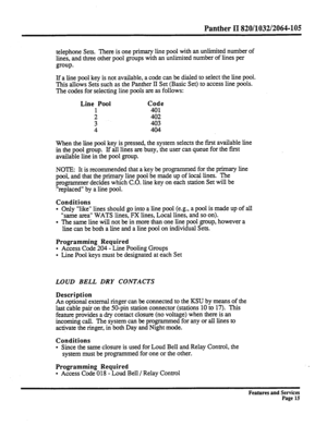 Page 108Panther II 820/1032/2064-105 
telephone Sets. There is one primary line pool with an unlimited number of 
lines, and three other pool groups with an unlimited number of lines per 
group. 
If a line pool key is not available, a code can be dialed to select the line pool. 
This allows Sets such as the Panther II Set (Basic Set) to access line pools. 
The codes for selecting line pools are as follows: 
Line Pool Code 
1 401 
; 403 402 
4 404 
When the line pool key is pressed, the system selects the first...