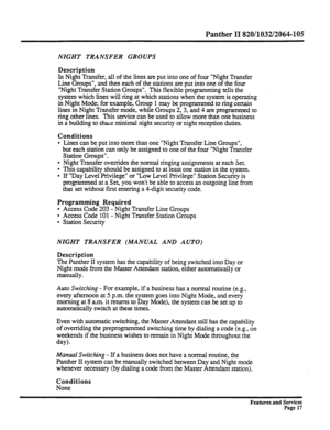 Page 110Panther II 820/1032/2064-105 
NIGHT TRANSFER GROUPS 
Description 
In 
Night Transfer, all of the lines are put into one of four “Night Transfer 
Line Groups”, and then each of the stations are put into one of the four 
“Night Transfer Station Groups”. 
This flexible programming tells the 
system which lines will ring at which stations when the system is operating 
in Night Mode; for example, Group 1 may be programmed to ring certain 
lines in Night Transfer mode, while Groups 2,3, and 4 are programmed to...