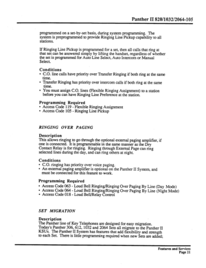 Page 114Panther II 820/1032/2064-105 
programmed on a set-by-set basis, during system programming. The 
system is preprogrammed to provide Ringing Line Pickup capability to all 
stations. 
If Ringing Line Pickup is programmed for a set, then all calls that ring at 
that set can be answered simply by lifting the handset, regardless of whether 
the set is programmed for Auto Line Select, Auto Intercom or Manual 
Select. 
Conditions 
l C.O. line calls have priority over Transfer Ringing if both ring at the same...