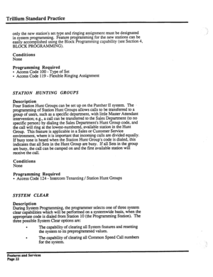 Page 115Trillium Standard Practice 
only the new station’s set type and ringing assignment must be designated 
in system programming. Feature programming for the new stations can be 
easily accomplished using the Block Programming capability (see Section 4, 
BLOCK PROGRAMMING). 
Conditions 
None 
Programming Required 
. Access Code 
100 - Type of Set 
l Access Code 119 - Flexible Ringing Assignment 
STATION HUNTING GROUPS 
Description 
Four Station Hunt Groups can be set up on the Panther II system. The ....