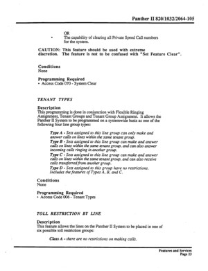 Page 116Panther II 820/1032/2064-105 
. The capability of clearing all Private Speed CalI numbers 
for the system. 
CAUTION: This feature should be used with extreme 
discretion. The feature is not to be confused with “Set Feature Clear”. 
Conditions 
None OR 
Programming Required 
l Access Code 070 - System Clear 
TENANT TYPES 
Description 
This programming is done in conjunction with Flexible Ringing 
Assignment, Tenant Groups and Tenant Group Assignment. It allows the 
Panther II System to be programmed on a...