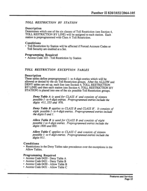 Page 118Panther II 820/1032/2064-105 
TOLL RESTRICTION BY STATION 
Description 
Determines which one of the six classes of Toll Restriction (see Section 4, 
TOLL RESTRICTION BY LINE) will be assigned to each station. Each 
station is preprogrammed with Class A Toll Restriction. 
Conditions 
l Toll Restriction by Station will be affected if Forced Account Codes or 
Toll Security are enabled at a Set. 
Programming Required 
l Access Code 103 - Toll Restriction by Station 
TOLL RESTRICTION EXCEPTION TABLES...