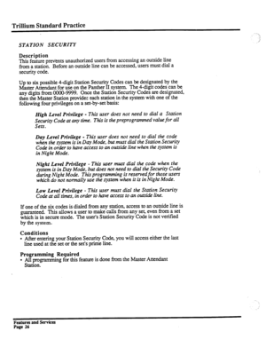 Page 119Trillium Standard Practice 
STATION SECURITY 
Description 
This feature prevents unauthorized users from accessing an outside line 
from a station. Before an outside line can be accessed, users must dial a 
security code. 
Up to six possible 4-digit Station Security Codes can be designated by the 
Master Attendant for use on the Panther II system. The 4-digit codes can be 
any digits from CMXO-9999. Once the Station Security Codes are designated, 
then the Master Station provides each station in the...