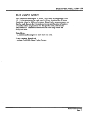 Page 120Panther II ?320/1032/2064-105 
ZONE PAGING GROUPS 
Each station can be assigned to fifteen 2-digit zone paging groups (01 to 
15). Paging groups can be made up of different departments, different 
functional groups or different locations. Zone Paging announcements can 
then be made through the Set speakers, to one specific group of stations 
(which have been programmed into the specific zone), or to all sets 
simultaneously. The announcement will be heard only within the 
designated zone. 
Conditions 
l...