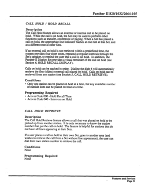 Page 124Panther II 820/1032/2064-105 
CALL HOLD I HOLD RECALL 
Description 
The Call 
Hold feature allows an external or internal call to be placed on 
hold. While the call is on hold, the Set may be used to perform other 
functions such as transfer, conference or paging. When a Set has placed a 
call on hold, the appropriate line indicator flashes at one rate at that Set, and 
at a different rate at other Sets. 
If an external call on hold is not retrieved within a predefined time, the 
system provides four...