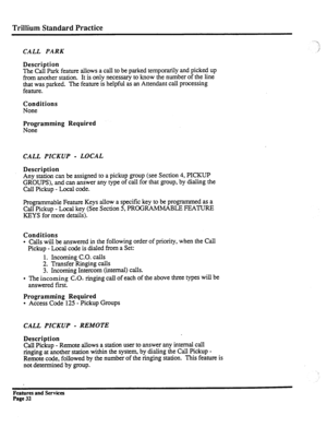 Page 125Trillium Standard Practice 
CALL PARK 
Description 
The 
Call Park feature allows a call to be parked temporarily and picked up 
from another station. It is only necessary to know the number of the line 
that was parked. The feature is helpful as an Attendant call processing 
feature. 
Conditions 
None 
Programming Required 
None 
CALL PICKUP - LOCAL 
Description 
Any station can be assigned to a pickup group (see Section 4, PICKUP 
GROUPS), and can answer any type of call for that group, by dialing the...