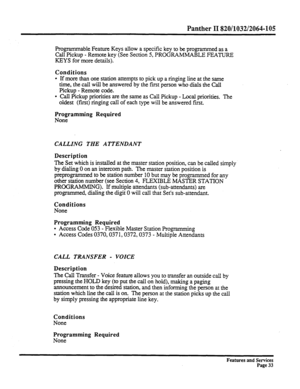 Page 126Panther II 820/1032/2064-105 
Programmable Feature Keys allow a specific key to be programmed as a 
Call Pickup - Remote key (See Section 5, PROGRAMMABLE FEATURE 
KEYS for more details). 
Conditions 
l If more than one station attempts to pick up a ringing line at the same 
time, the call will be answered by the first person who dials the Call 
Pickup - Remote code. 
l Call Pickup priorities are the same as Call Pickup - Local priorities. The 
oldest (fmt) ringing call of each type will be answered...