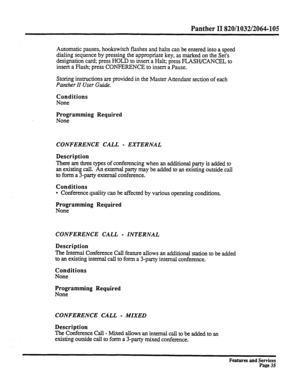 Page 128Panther II 820/1032/2064-105 
Automatic pauses, hookswitch flashes and halts can be entered into a speed 
dialing sequence by pressing the appropriate key, as marked on the Set’s 
designation car& press HOLD to insert a Halt; press FLASH/CANCEL to 
insert a Flash; press CONFERENCE to insert a Pause. 
Storing instructions are provided in the Master Attendant section of each 
Panther II User Guide. 
Conditions 
None 
Programming Required 
None 
CONFERENCE CALL - EXTERNAL 
Description 
There are three types...