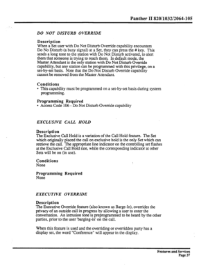 Page 130Panther II 820/1032/2064-105 
DO NOT DISTURB OVERRIDE 
Description 
When a Set user with Do Not Disturb Ovenide capability encounters 
Do No Disturb (a busy signal) at a Set, they can press the # key. This 
sends a long tone to the station with Do Not Disturb activated, to alert 
them that someone is trying to reach them. In default mode, the 
Master Attendant is the only station with Do Not Disturb Override 
capability, but any station can be programmed with this privilege, on a 
set-by-set basis. Note...