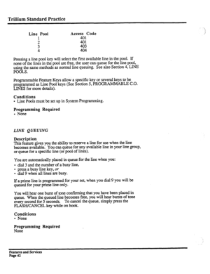 Page 135Trillium Standard Practice 
Line Pool 
: 
: Access Code 
::: 
403 
404 
Pressing a line pool key will select the first available line in the pool. If 
none of the lines in the pool are free, the user can queue for the line pool, 
using the same methods as normal line queuing. See also Section 4, LINE 
POOLS. 
Programmable Feature Keys allow a specific key or several keys to be 
programmed as Line Pool keys (See Section 5, PROGRAMMABLE C.O. 
LINES for more details). 
Conditions 
l Line Pools must be set...