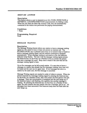 Page 136Panther II 820/1032/2064-105 
MEET-ME ANSWER 
Description 
This feature allows a user to respond to an ALL PAGE, ZONE PAGE or 
EXTERNAL LOUDSPEAKER PAGE announcement, by dialing a code. 
When the user dials the Meet-Me Answer Code, they are automatically 
connected to the station that performed the paging announcement. 
Conditions 
l None 
Programming Required 
None 
MESSAGE WAITING 
Description 
The 
Message Waiting feature allows any station to leave a message waiting 
signal at a Set which is busy or...