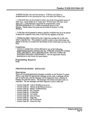 Page 140Panther II 820/1032/2064-105 
available line that the user has access to. If Prime Line Select is 
programmed for a Set, pressing the 9 key will select the Prime Line. 
l A line pool key can be pressed to select one of the four possible pools of 
lines (e.g., a pool made up of “same area” WATS lines, FX lines, local 
lines, etc.). Line Pool keys must first be programmed, using 
PROGRAMMABLE C.O. LINES information given in this 
Section. Details about line pools are provided in Section 4, LINE 
POOLS. 
l...