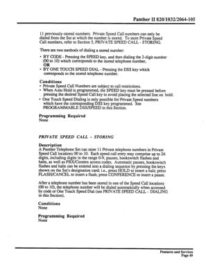 Page 142Panther II 820/1032/2064-105 
11 previously-stored numbers. Private Speed Call numbers can only be 
dialed from the Set at which the number is stored. To store Private Speed 
Call numbers, refer to Section 5, PRIVATE SPEED CALL - STORING. 
There are two methods of dialing a stored number: 
l BY CODE - Pressing the SPEED key, and then dialing the 2-digit number 
(&to 10) which corresponds to the stored telephone number, 
l BY ONE TOUCH SPEED DIAL - Pressing the DSS key which 
corresponds to the stored...