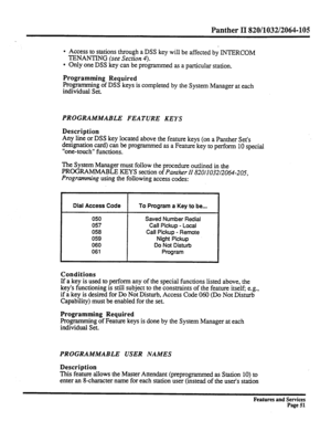 Page 144Panther II 820/1032/2064-105 
l Access to stations through a DSS key will be affected by INTERCOM 
TENANTING (see 
Section 4). 
l Only one DSS key can be programmed as a particular station. 
Programming Required 
Programming of DSS keys is completed by the System Manager at each 
individual Set. 
PROGRAMA4ABLE FEATURE KEYS 
Description 
Any line or DSS key located above the feature keys (on a Panther Set’s 
designation card) can be programmed as a Feature key to perform 10 special 
“one-touch” functions....