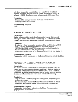 Page 146Panther II 820/1032/2064-105 
only those features that were initialized by a user, Private Speed Call 
numbers or features that were set 
UD in Svstem Pro!zramming: will not be 
affected. NOTE: This feature is not to be confused with System Clear. 
Conditions 
l This capability is only available to the Master Attendant station 
(preprogrammed as Station 10). 
Programming Required 
None 
STATION TO STATION CALLING 
Description 
Station to Station calling can be done by accessing internal dial tone and...