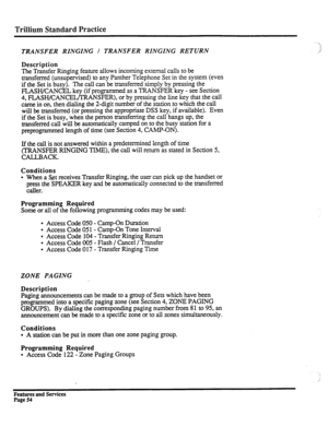 Page 147Trillium Standard Practice 
TRANSFER RINGING I TRANSFER RINGING RETURN ,! 
,i 
Description 
The 
Transfer Ringing feature allows incoming external calls to be 
transferred (unsupervised) to any Panther Telephone Set in the system (even 
if the Set is busy). The call can be transferred simply by pressing the 
FLASH/CANCEL key (if programmed as a TRANSFER key - see Section 
4, FLASHKANCELKRANSFER), or by pressing the line key that the call 
came in on, then dialing the 2-digit number of the station to...