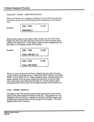 Page 149Trillikn Standard Practice 
CALLING PARTY IDENTIFICATION 
. . .-i 
.I 
2’ 
When an external call is ringing at a Display Set, the LCD shows the date 
and time in the top row and the number of the ringing line in the bottom 
row. 
Example: 
5/04 THU Ii:15 
RfNGlilG 2 
When another station in the system calls a Display Set, the LCD on the 
Display Set shows the date and time in the top row and the station that is 
calling in the bottom row. If the caller’s name has been programmed into 
the system, it will...