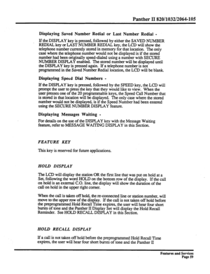 Page 152Panther II 820/1032/2064-105 
Displaying Saved Number Redial or Last Number Redial - 
If the 
DISPLAY key is pressed, followed by either the SAVED NUMBER 
REDIAL key or LAST NUMBER REDIAL key, the LCD will show the 
telephone number currently stored in memory for that location. The only 
case where the telephone number would not be displayed is if the stored 
number had been originally speed-dialed using a number with SECURE 
NUMBER DISPLAY enabled. The stored number will be displayed until 
the DISPLAY...