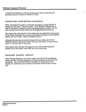 Page 155Trillium Standard Practice 
A Speed Dial number can also be viewed at any time by following the 
procedures given in Section 6, DISPLAY KEY. 
SYSTEM TIME I DATE SETTING AND DISPLAY 
When the Panther II system is connected, the display on each Panther II 
Display Set will show - 
Please set time! If the Panther II Display Set is 
used in the Master Attendant position (preprogrammed as Station lo), the 
time and date for the entire system can be programmed from this Set. 
The correct date, time and day of...