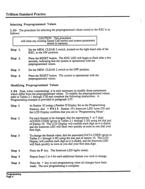 Page 164Trillium Standard Practice 
Selecting Preprogrammed Values _ 
2.0 5 The 
procedure for selecting the preprogrammed values stored in the KSU is as 
follows: 
CAUTION: This procedure 
will clear any existing Speed Call entries and system parameters 
stored in memory. 
Step 1. Set the MEM. CLEAR 2 switch, located on the right-hand side of the 
KSU, to the ON-position. 
Step 2. Press the RESET button. The KSU LED will begin to flash after a few 
seconds, indicating that the system is operational with the...