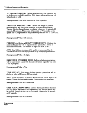 Page 166Trillium Standard Practice 
INTERCOM ON HOLD: Defmes whether or not the system is set 
up for Intercom on Hold capability. This feature allows an internal call 
to be placed on hold. 
Preprogrammed Value = No Intercom on Hold capability. 
TRANSFER RINGING TIME: Defines the length of time an 
unanswered set will ring before returning to the set defined by the 
Transfer Ringing Return feature. Available values are: 10 seconds, 20 
seconds, 30 seconds, 45 seconds, 60 seconds, or 90 seconds, or the 
system...