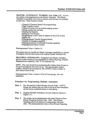 Page 167Panther II 820/1032/2064-205 
MASTER ATTENDANT NUMBER: (Use Table 2-2) Allows 
any station to be programmed as the Master Attendant. The Master 
Attendant is provided with access to features and services not available 
at other sets. These features include: 
l Control of Common Speed Call programming 
l Night Transfer control 
l Control of music over an external paging system 
l Setting system time and date 
l Clearing Set Features 
l Setting up Toll Security 
l Programming a user’s name to appear on the...