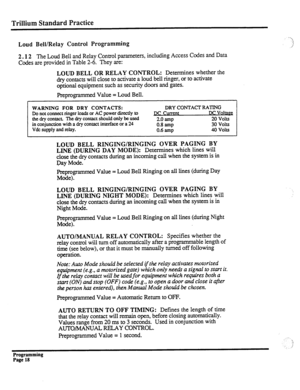 Page 178Trillium Standard Practice 
Loud Bell/Relay Control Programming 
2.12 The 
Loud Bell and Relay Control parameters, including Access Codes and Data 
Codes are provided in Table 2-6. They are: 
LOUD BELL OR RELAY CONTROL: Determines whether the 
dry contacts will close to activate a loud bell ringer, or to activate 
optional equipment such as security doors and gates. 
Preprogrammed Value = Loud Bell. 
WARNING FOR DRY CONTACTS: 
DRY CONTACT RATING 
Do not connect ringer loads or AC power directly to 
DC...