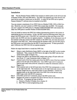 Page 19Mite1 Standard Practise 
Installation 
3.02 The On Premise Station (ONS) Unit connects to station ports on the left-hand side 
of Panther II 820,1032 and 2064 KSUs. The ONS Unit supports up to four devices and 
each device occupies a station port on the KSU. In order for the ONS unit to operate, 
Feature Module IV software must be installed in the KSU. 
You can connect a maximum of two ONS Units to a Panther II 820,1032 or 2064 Sys- 
tem. However, you can’t connect an ONS Unit to more than one KSU. For...